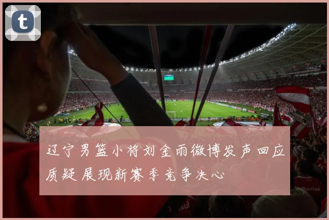 辽宁男篮小将刘金雨微博发声回应质疑 展现新赛季竞争决心