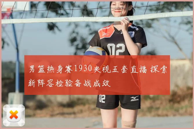 男篮热身赛1930央视五套直播 探索新阵容检验备战成效