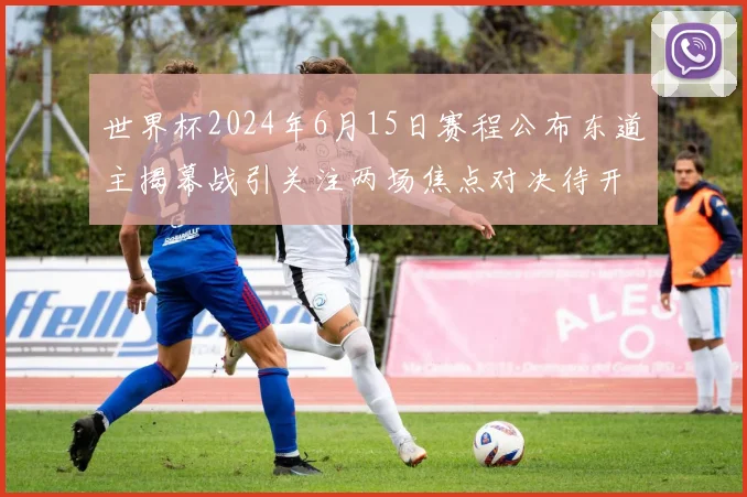 世界杯2024年6月15日赛程公布东道主揭幕战引关注两场焦点对决待开打