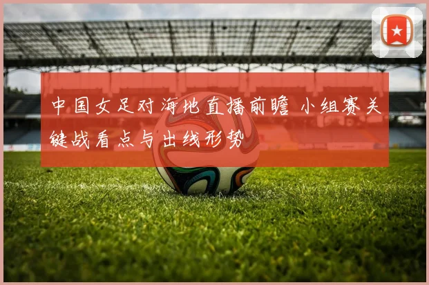 中国女足对海地直播前瞻 小组赛关键战看点与出线形势