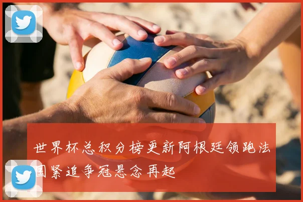 世界杯总积分榜更新阿根廷领跑法国紧追争冠悬念再起