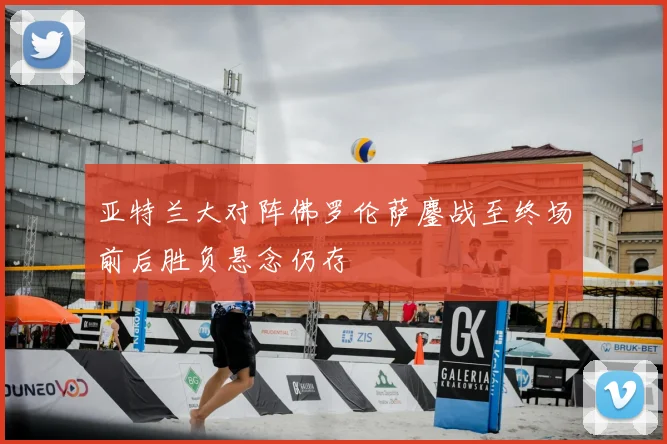 亚特兰大对阵佛罗伦萨鏖战至终场前后胜负悬念仍存