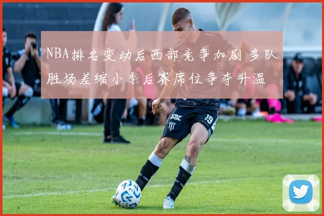 NBA排名变动后西部竞争加剧 多队胜场差缩小季后赛席位争夺升温