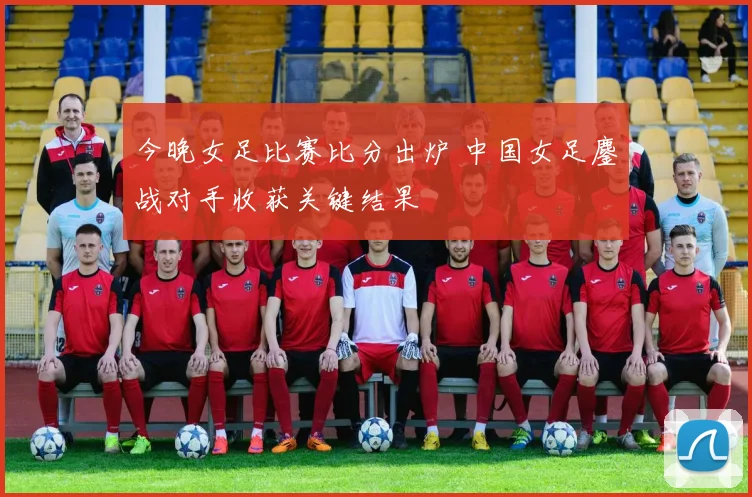 今晚女足比赛比分出炉 中国女足鏖战对手收获关键结果