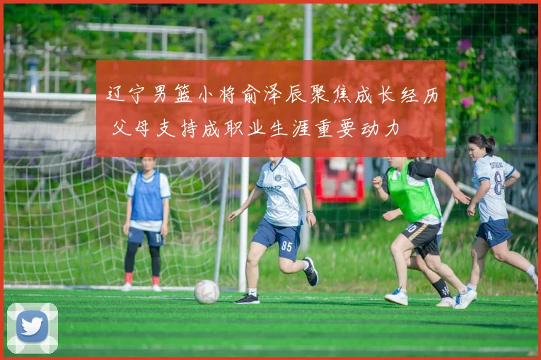 辽宁男篮小将俞泽辰聚焦成长经历 父母支持成职业生涯重要动力