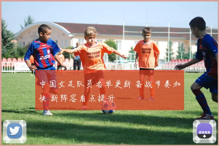 中国女足队员名单更新 备战节奏加快 新阵容看点提升