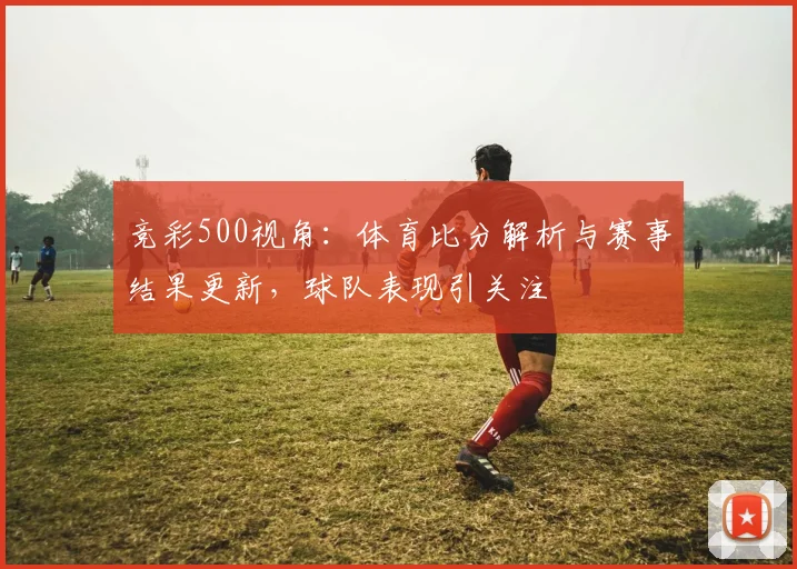 竞彩500视角：体育比分解析与赛事结果更新，球队表现引关注
