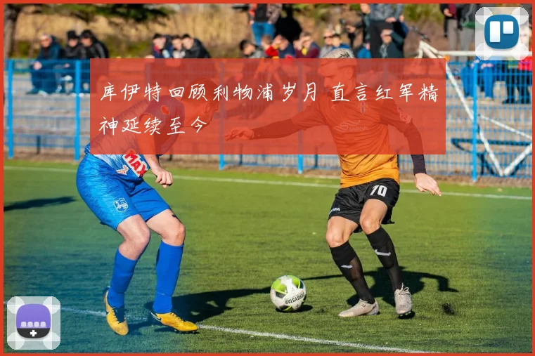 库伊特回顾利物浦岁月 直言红军精神延续至今