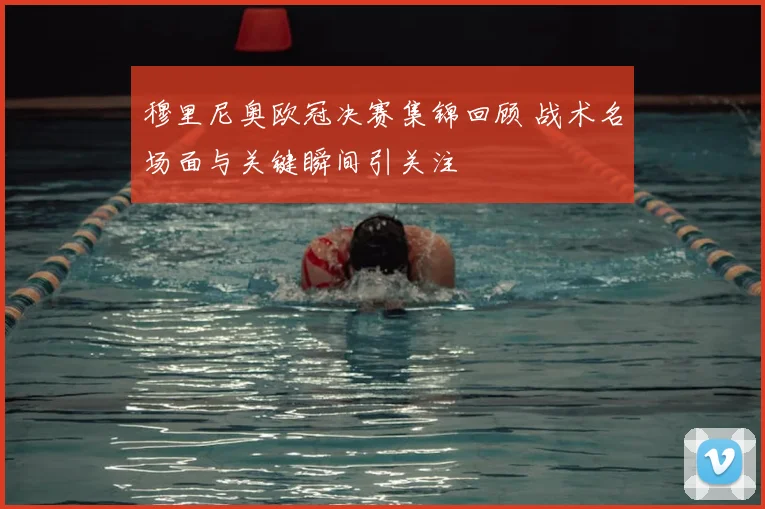 穆里尼奥欧冠决赛集锦回顾 战术名场面与关键瞬间引关注