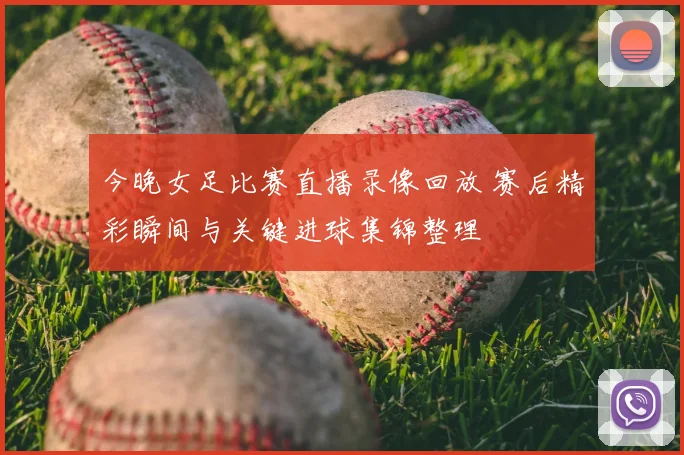 今晚女足比赛直播录像回放 赛后精彩瞬间与关键进球集锦整理