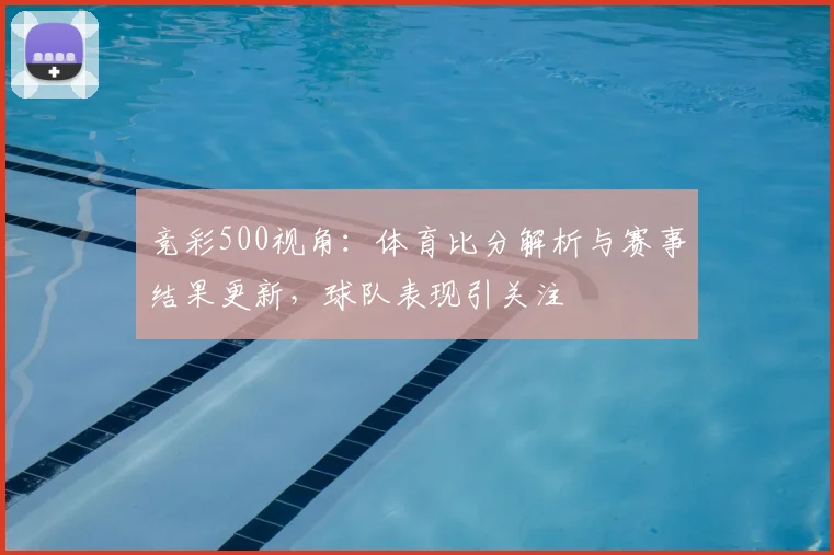 竞彩500视角:体育比分解析与赛事结果更新,球队表现引关注