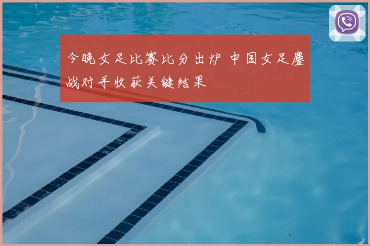 今晚女足比赛比分出炉 中国女足鏖战对手收获关键结果