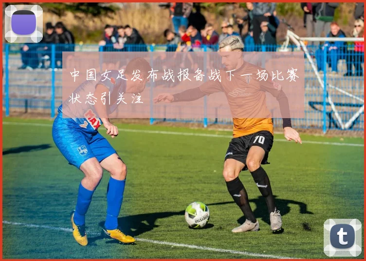 中国女足发布战报备战下一场比赛状态引关注