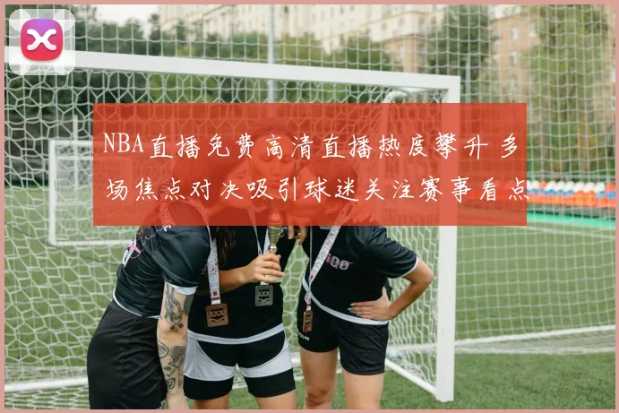 NBA直播免费高清直播热度攀升 多场焦点对决吸引球迷关注赛事看点