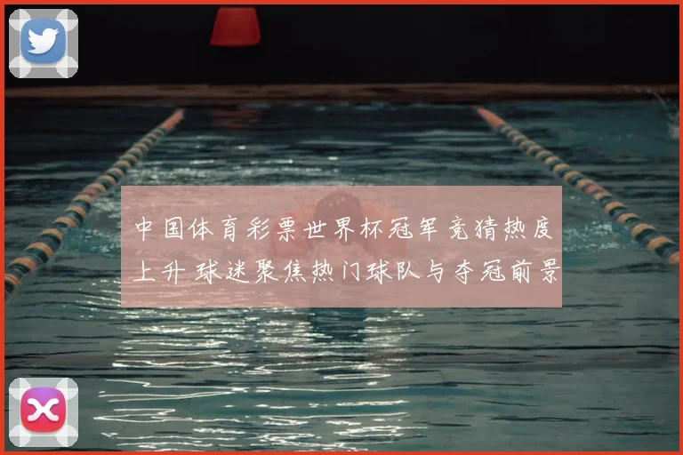 中国体育彩票世界杯冠军竞猜热度上升 球迷聚焦热门球队与夺冠前景