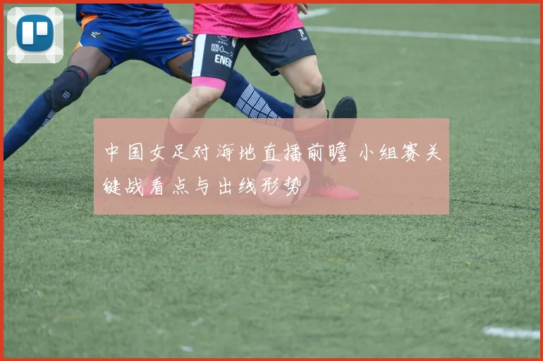 中国女足对海地直播前瞻 小组赛关键战看点与出线形势