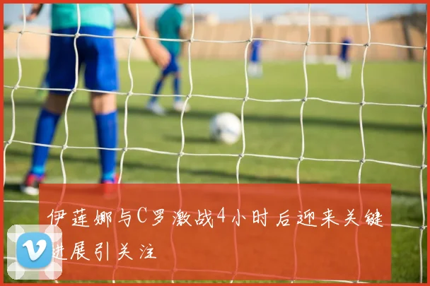 伊莲娜与C罗激战4小时后迎来关键进展引关注