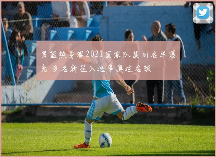 男篮热身赛2021国家队集训名单曝光 多名新星入选争奥运名额