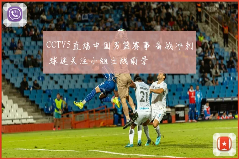 CCTV5直播中国男篮赛事 备战冲刺 球迷关注小组出线前景