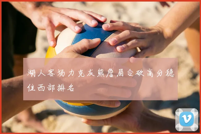 湖人客场力克灰熊詹眉合砍高分稳住西部排名