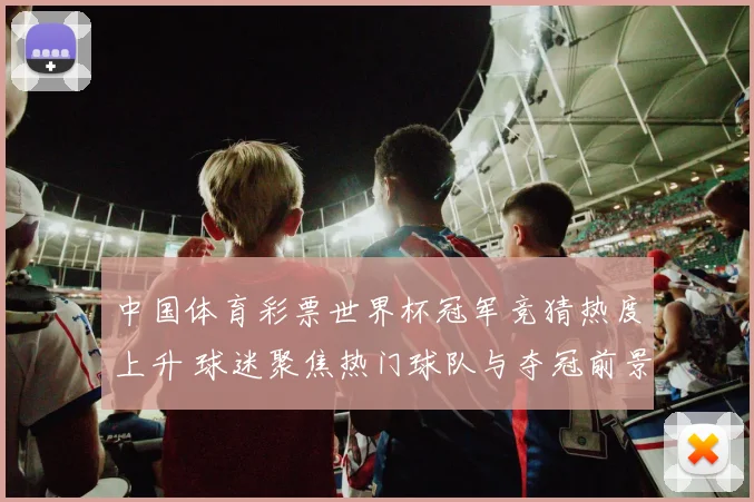 中国体育彩票世界杯冠军竞猜热度上升 球迷聚焦热门球队与夺冠前景