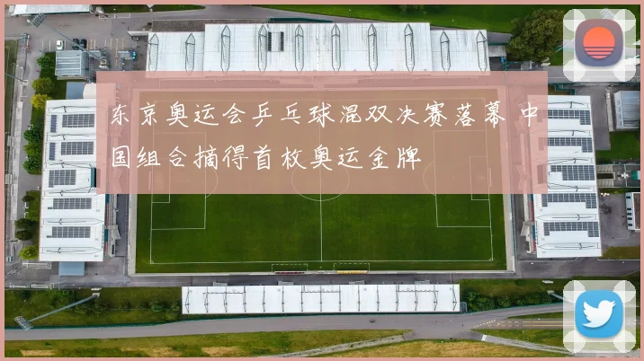 东京奥运会乒乓球混双决赛落幕 中国组合摘得首枚奥运金牌