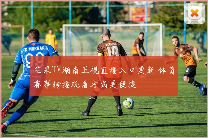 芒果TV湖南卫视直播入口更新 体育赛事转播观看方式更便捷