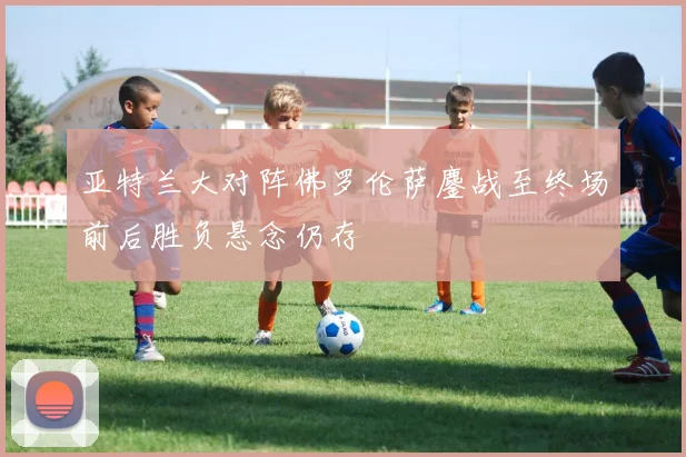 亚特兰大对阵佛罗伦萨鏖战至终场前后胜负悬念仍存