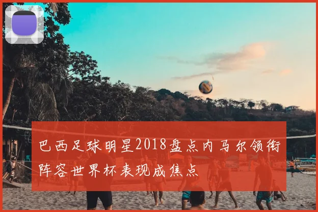 巴西足球明星2018盘点内马尔领衔阵容世界杯表现成焦点