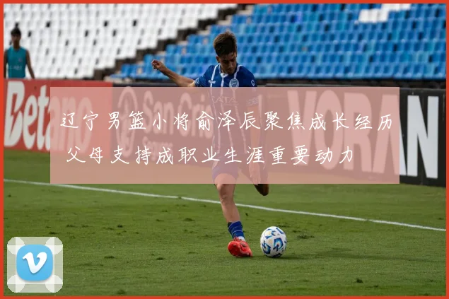 辽宁男篮小将俞泽辰聚焦成长经历 父母支持成职业生涯重要动力