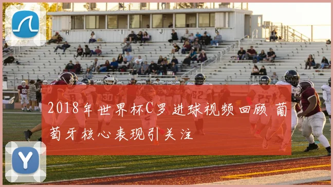 2018年世界杯C罗进球视频回顾 葡萄牙核心表现引关注
