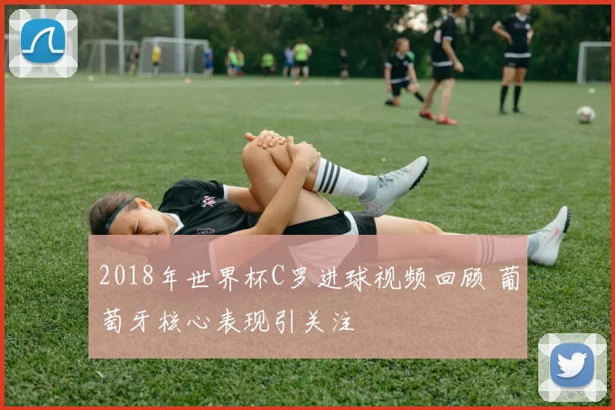 2018年世界杯C罗进球视频回顾 葡萄牙核心表现引关注