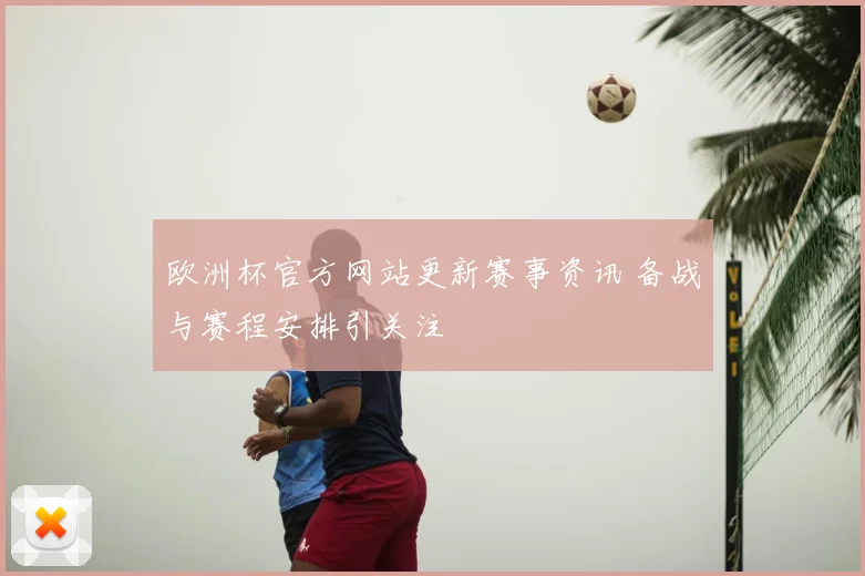 欧洲杯官方网站更新赛事资讯 备战与赛程安排引关注